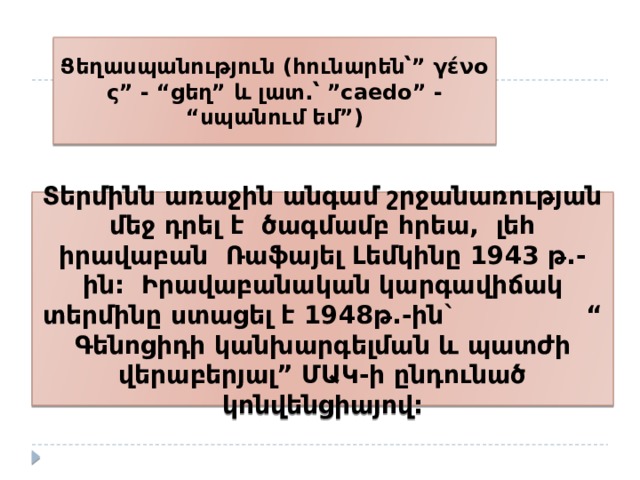 Ցեղասպանություն (հունարեն՝” γένος” - “ցեղ” և լատ.՝ ”caedo” - “սպանում եմ”) Տերմինն առաջին անգամ շրջանառության մեջ դրել է ծագմամբ հրեա, լեհ իրավաբան Ռաֆայել Լեմկինը 1943 թ.-ին: Իրավաբանական կարգավիճակ տերմինը ստացել է 1948թ.-ին` “ Գենոցիդի կանխարգելման և պատժի վերաբերյալ” ՄԱԿ-ի ընդունած կոնվենցիայով: 