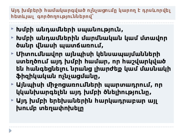 Այդ խմբերի համակարգված ոչնչացումը կարող է դրսևորվել հետևյալ գործողություններով՝ Խմբի անդամների սպանություն, Խմբի անդամներին մարմնական կամ մտավոր ծանր վնասի պատճառում, Միտումնավոր այնպիսի կենսապայմանների ստեղծում այդ խմբի համար, որ հաշվարկված են հանգեցնելու նրանց լիարժեք կամ մասնակի ֆիզիկական ոչնչացմանը, Այնպիսի միջոցառումների պարտադրում, որ կկանխարգելեն այդ խմբի ծնելիությունը, Այդ խմբի երեխաներին հարկադրաբար այլ խումբ տեղափոխելը 