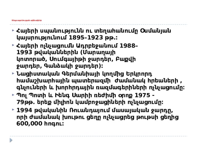       Ցեղասպանության օրինակներ   Հայերի սպանությունն ու տեղահանումը Օսմանյան կայսրությունում 1895–1923 թթ.: Հայերի ոչնչացումն Ադրբեջանում 1988–1993 թվականներին (Մարաղայի կոտորած, Սումգայիթի ջարդեր, Բաքվի ջարդեր, Գանձակի ջարդեր): Նացիստական Գերմանիայի կողմից Երկրորդ համաշխարհային պատերազմի  ժամանակ հրեաների , գնչուների և խորհրդային ռազմագերիների ոչնչացումը։ Պոլ Պոտի և Իենգ Սարիի ռեժիմի օրոք 1975 -79թթ. երեք միլիոն կամբոջացիների ոչնչացումը։ 1994 թվականին Ռուանդայում մասայական ջարդը, որի ժամանակ խութու ցեղը ոչնչացրեց թութսի ցեղից 600,000 հոգու: 