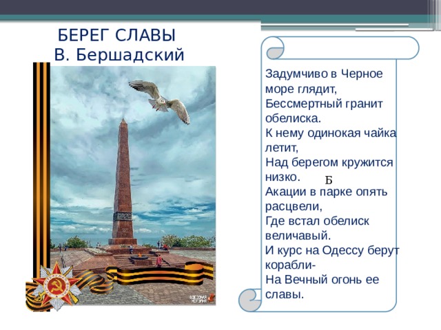 БЕРЕГ СЛАВЫ  В. Бершадский Б Задумчиво в Черное море глядит, Бессмертный гранит обелиска. К нему одинокая чайка летит, Над берегом кружится низко. Акации в парке опять расцвели, Где встал обелиск величавый. И курс на Одессу берут корабли- На Вечный огонь ее славы. 