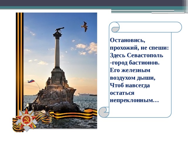 Остановись, прохожий, не спеши: Здесь Севастополь -город бастионов. Его железным воздухом дыши, Чтоб навсегда остаться непреклонным… 