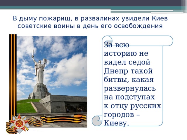 В дыму пожарищ, в развалинах увидели Киев советские воины в день его освобождения За всю историю не видел седой Днепр такой битвы, какая развернулась на подступах к отцу русских городов – Киеву. 