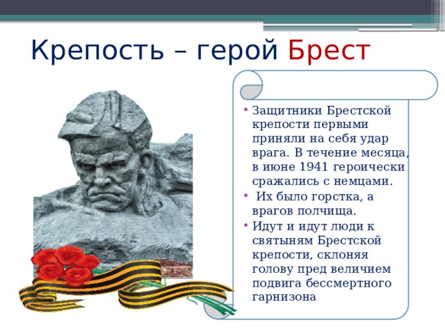 Крепость – герой Брест Защитники Брестской крепости первыми приняли на себя удар врага. В течение месяца, в июне 1941 героически сражались с немцами.  Их было горстка, а врагов полчища. Идут и идут люди к святыням Брестской крепости, склоняя голову пред величием подвига бессмертного гарнизона 