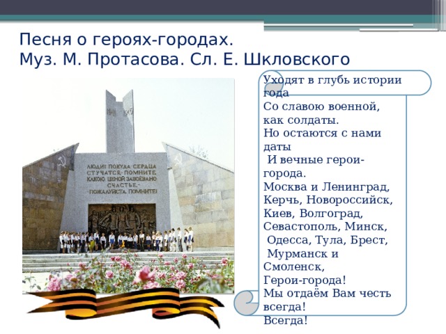 Песня о героях-городах.  Муз. М. Протасова. Сл. Е. Шкловского   Уходят в глубь истории года Со славою военной, как солдаты. Но остаются с нами даты  И вечные герои-города. Москва и Ленинград, Керчь, Новороссийск, Киев, Волгоград, Севастополь, Минск,  Одесса, Тула, Брест,  Мурманск и Смоленск, Герои-города! Мы отдаём Вам честь всегда! Всегда! 