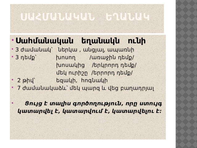  Սահմանական եղանակ   Սահմանական եղանակն ունի 3 ժամանակ՝ ներկա , անցյալ, ապառնի 3 դեմք՝ խոսող /առաջին դեմք/  խոսակից /երկրորդ դեմք/  մեկ ուրիշը /երրորդ դեմք/  2 թիվ՝ եզակի, հոգնակի  7 ժամանակաձև՝ մեկ պարզ և վեց բաղադրյալ  Ցույց է տալիս գործողություն, որը ստույգ  կատարվել է, կատարվում է, կատարվելու է։ 