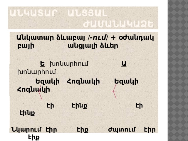 Անկատար Անցյալ ժամանակաձև  Անկատար ձևաբայ / -ում / + օժանդակ բայի անցյալի ձևեր  Ե   խոնարհում  Ա խոնարհում    Եզակի Հոգնակի Եզակի Հոգնակի   էի էինք էի էինք Նկարում էիր էիք ժպտում էիր էիք  էր էին էր էին         