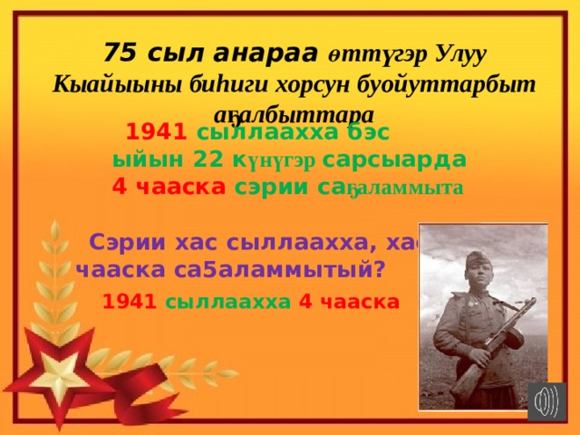 75 сыл анараа өттүгэр Улуу Кыайыыны биhиги хорсун буойуттарбыт аҕалбыттара  1941 сыллаахха бэс ыйын 22 к үнүгэр сарсыарда 4 чааска сэрии са ҕаламмыта  Сэрии хас сыллаахха, хас чааска са5аламмытый?  1941 сыллаахха 4 чааска 