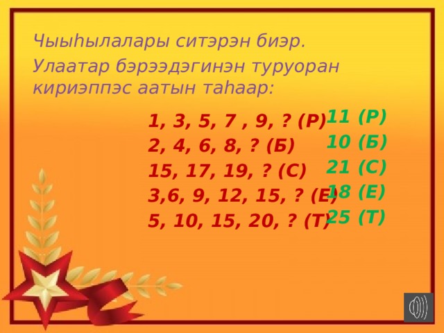 Чыыhылалары ситэрэн биэр. Улаатар бэрээдэгинэн туруоран кириэппэс аатын таhаар: 11 (Р) 10 (Б) 21 (С) 18 (Е) 25 (Т) 1, 3, 5, 7 , 9, ? (Р) 2, 4, 6, 8, ? (Б) 15, 17, 19, ? (С) 3,6, 9, 12, 15, ? (Е) 5, 10, 15, 20, ? (Т) 