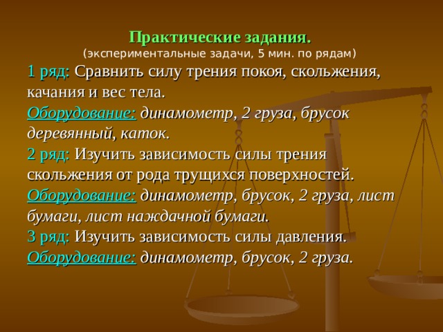 Практические задания. (экспериментальные задачи, 5 мин. по рядам) 1 ряд: Сравнить силу трения покоя, скольжения, качания и вес тела. Оборудование:  динамометр, 2 груза, брусок деревянный, каток. 2 ряд: Изучить зависимость силы трения скольжения от рода трущихся поверхностей. Оборудование:  динамометр, брусок, 2 груза, лист бумаги, лист наждачной бумаги. 3 ряд: Изучить зависимость силы давления. Оборудование:  динамометр, брусок, 2 груза.