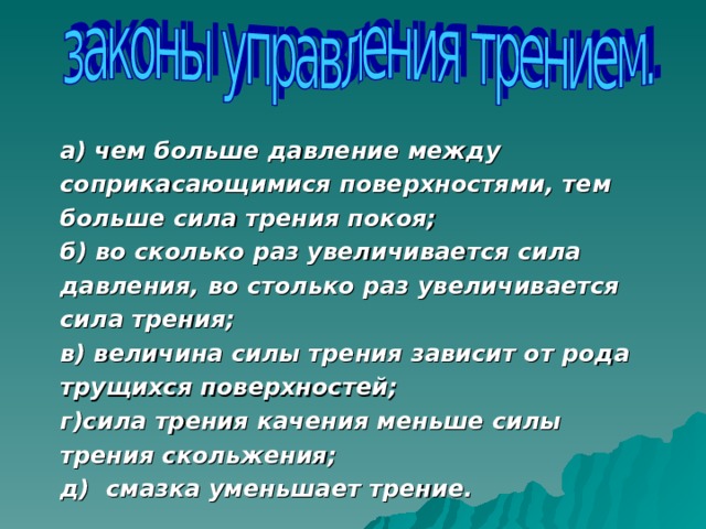 а) чем больше давление между соприкасающимися поверхностями, тем больше сила трения покоя; б) во сколько раз увеличивается сила давления, во столько раз увеличивается сила трения; в) величина силы трения зависит от рода трущихся поверхностей; г)сила трения качения меньше силы трения скольжения; д) смазка уменьшает трение.