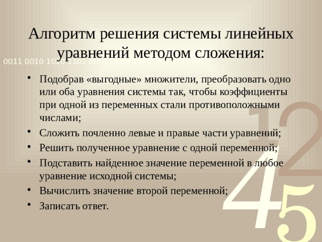 Алгоритм решения системы линейных уравнений методом сложения: Подобрав «выгодные» множители, преобразовать одно или оба уравнения системы так, чтобы коэффициенты при одной из переменных стали противоположными числами; Сложить почленно левые и правые части уравнений; Решить полученное уравнение с одной переменной; Подставить найденное значение переменной в любое уравнение исходной системы; Вычислить значение второй переменной; Записать ответ. 