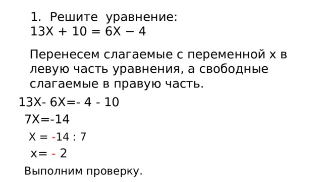 Решите  уравнение: 13Х + 10 = 6Х − 4 Перенесем слагаемые с переменной х в левую часть уравнения, а свободные слагаемые в правую часть. 13Х- 6Х=- 4 - 10 7Х=-14 Х = - 14 : 7 х= - 2 Выполним проверку. 