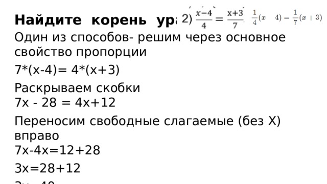 Найдите  корень  уравнения :   Один из способов- решим через основное свойство пропорции 7*(х-4)= 4*(х+3) Раскрываем скобки  7х - 28 = 4х+12 Переносим свободные слагаемые (без Х) вправо  7х-4х=12+28 3х=28+12 3х=40 х=40/3= 