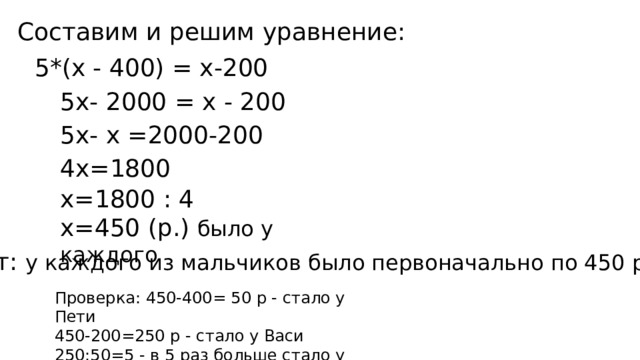 Составим и решим уравнение: 5*(х - 400) = х-200 5х- 2000 = х - 200 5х- х =2000-200 4х=1800 х=1800 : 4 х=450 (р.) было у каждого Ответ: у каждого из мальчиков было первоначально по 450 рублей . Проверка: 450-400= 50 р - стало у Пети 450-200=250 р - стало у Васи 250:50=5 - в 5 раз больше стало у Васи 