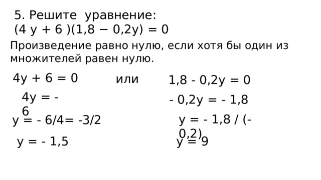 5. Решите уравнение: (4 y + 6 )(1,8 − 0,2y) = 0 Произведение равно нулю, если хотя бы один из множителей равен нулю. 4y + 6 = 0 или 1,8 - 0,2y = 0 4y = - 6 - 0,2y = - 1,8 y = - 1,8 / (- 0,2) y = - 6/4= -3/2  y = - 1,5   y = 9 