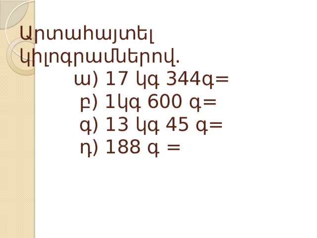 Արտահայտել կիլոգրամներով.  ա) 17 կգ 344գ=  բ) 1կգ 600 գ=  գ) 13 կգ 45 գ=  դ) 188 գ =    