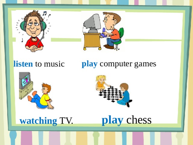 play computer games listen to music  play chess watching TV. 