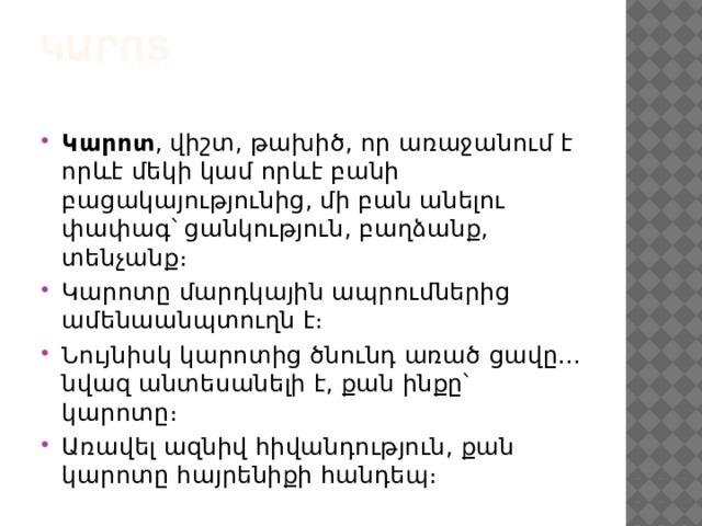 Կարոտ   Կարոտ , վիշտ, թախիծ, որ առաջանում է որևէ մեկի կամ որևէ բանի բացակայությունից, մի բան անելու փափագ՝ ցանկություն, բաղձանք, տենչանք։ Կարոտը մարդկային ապրումներից ամենաանպտուղն է։ Նույնիսկ կարոտից ծնունդ առած ցավը... նվազ անտեսանելի է, քան ինքը՝ կարոտը։ Առավել ազնիվ հիվանդություն, քան կարոտը հայրենիքի հանդեպ։ 