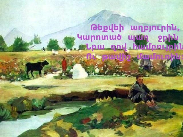 Թեքվեի աղբյուրին, Կարոտած պաղ , Նրա զով համբույրին Ու թավիշ մամուռին:  ջրին 