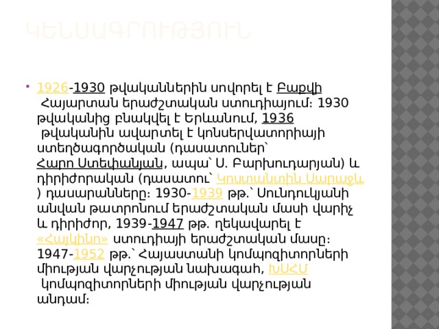 Կենսագրություն   1926 - 1930  թվականներին սովորել է  Բաքվի  Հայարտան երաժշտական ստուդիայում։ 1930 թվականից բնակվել է Երևանում,  1936  թվականին ավարտել է կոնսերվատորիայի ստեղծագործական (դասատուներ՝  Հարո Ստեփանյան , ապա՝ Ս. Բարխուդարյան) և դիրիժորական (դասատու՝  Կոստանտին Սարաջև ) դասարանները։ 1930- 1939  թթ.՝ Սունդուկյանի անվան թատրոնում երաժշտական մասի վարիչ և դիրիժոր, 1939- 1947  թթ. ղեկավարել է  «Հայկինո»  ստուդիայի երաժշտական մասը։ 1947- 1952  թթ.՝ Հայաստանի կոմպոզիտորների միության վարչության նախագահ,  ԽՍՀՄ  կոմպոզիտորների միության վարչության անդամ։ 