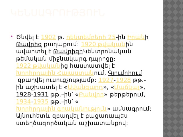 Կենսագրություն   Ծնվել է  1902  թ.  դեկտեմբերի 25 -ին  Իրան ի  Թավրիզ  քաղաքում:  1920 թվական ին ավարտել է  Թավրիզի Կենտրոնական թեմական միջնակարգ դպրոցը։  1922 թվական ից հաստատվել է  Խորհրդային Հայաստան ում,  Գյումրիում  զբաղվել ուսուցչությամբ։  1927 - 1928  թթ.-ին աշխատել է « Ավանգարդ », « Մաճկալ »,  1928 - 1931  թթ.–ին՝ « Բանվոր » թերթերում,  1934 - 1935  թթ.–ին՝ « Խորհրդային գրականություն » ամսագրում: Այնուհետև զբաղվել է բացառապես ստեղծագործական աշխատանքով։ 