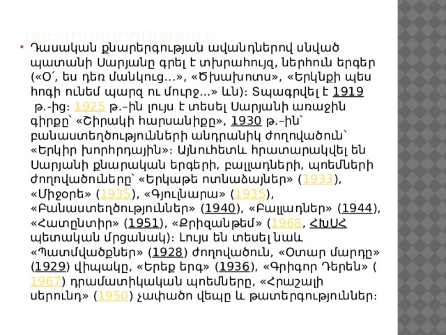 Ստեղծագործություն     Դասական քնարերգության ավանդներով սնված պատանի Սարյանը գրել է տխրահույզ, ներհուն երգեր («Օ՛, ես դեռ մանկուց...», «Ծխախոտս», «Երկնքի պես հոգի ունեմ պարզ ու մուրջ...» ևն)։ Տպագրվել է  1919  թ.-ից։  1925  թ.–ին լույս է տեսել Սարյանի առաջին գիրքը՝ «Շիրակի հարսանիքը»,  1930  թ.–ին՝ բանաստեղծությունների անդրանիկ ժողովածուն՝ «Երկիր խորհրդային»։ Այնուհետև հրատարակվել են Սարյանի քնարական երգերի, բալլադների, պոեմների ժողովածուները՝ «Երկաթե ոտնաձայներ» ( 1933 ), «Միջօրե» ( 1935 ), «Գյուլնարա» ( 1935 ), «Բանաստեղծություններ» ( 1940 ), «Բալլադներ» ( 1944 ), «Հատընտիր» ( 1951 ), «Քրիզանթեմ» ( 1968 ,  ՀԽՍՀ պետական մրցանակ)։ Լույս են տեսել նաև «Պատմվածքներ» ( 1928 ) ժողովածուն, «Օտար մարդը» ( 1929 ) վիպակը, «Երեք երգ» ( 1936 ), «Գրիգոր Դերեն» ( 1967 ) դրամատիկական պոեմները, «Հրաշալի սերունդ» ( 1950 ) չափածո վեպը և թատերգություններ։ 