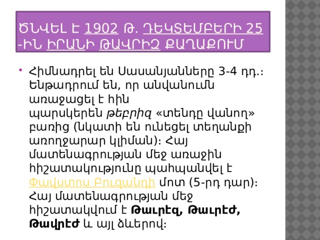 Ծնվել է  1902  թ.  դեկտեմբերի 25 -ին  Իրան ի  Թավրիզ  քաղաքում Հիմնադրել են Սասանյանները 3-4 դդ.։ Ենթադրում են, որ անվանումն առաջացել է հին պարսկերեն  թեբրիզ  «տենդը վանող» բառից (նկատի են ունեցել տեղանքի առողջարար կլիման)։ Հայ մատենագրության մեջ առաջին հիշատակությունը պահպանվել է  Փավստոս Բուզանդի  մոտ (5-րդ դար)։ Հայ մատենագրության մեջ հիշատակվում է  Թաւրէզ, Թաւրէժ, Թավրէժ  և այլ ձևերով։ 