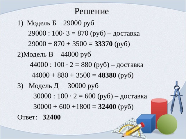 Решение 1) Модель Б 29000 руб  29000 : 100· 3 = 870 (руб) – доставка  29000 + 870 + 3500 = 33370 (руб) Модель В 44000 руб  44000 : 100 · 2 = 880 (руб) – доставка  44000 + 880 + 3500 = 48380 (руб) 3) Модель Д 30000 руб  30000 : 100 · 2 = 600 (руб) – доставка  30000 + 600 +1800 = 32400 (руб) Ответ: 32400 