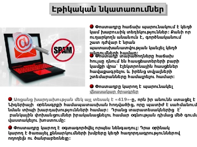 Էթիկական նկատառումներ  Փոստաղբը հաճախ պարունակում է կեղծ կամ խաբուսիկ տեղեկություններ: Քանի որ ուղարկողն անանուն է, գործնականում շատ դժվար է նրան պատասխանատվության կանչել կեղծ պնդումների համար:   Փոստաղբ տարածողները հաճախ հույսը դնում են հասցեատերերի բարի կամքի վրա` էլեկտրոնային հասցեներ հավաքագրելու և իրենց տվյալների շտեմարանները համալրելու համար:   Փոստաղբը կարող է պարունակել  վնասակար ծրագրեր  Առցանց  խարդախության  մեկ  այլ  տեսակ  է «419»- ը , որն  իր  անունն  ստացել  է  Նիգերիայի   օրենսգրքի  համապատասխան  հոդվածից , որը  պատիժ  է  սահմանում  նման  տիպի  խարդախությունների  համար :  Դրանց  տարատեսակներից   է՝   բանկային  փոխանցումներ  իրականացնելու  համար  օգնության  դիմաց  մեծ  գումար  վաստակելու  խոստումը :   Փոստաղբը կարող է օգտագործվել որպես նենգադուլ: Դրա օրինակ կարող է ծառայել քննարկումների խմբերը կեղծ հաղորդագրություններով ողողելն ու ծանրաբեռնելը: 