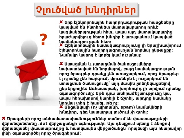 Չլուծված խնդիրներ  Երբ էլեկտրոնային հաղորդագրության հասցեները կապված են Ինտերնետ մատակարարող որևէ կազմակերպության հետ, ապա այդ մատակարարից հրաժարվելուց հետո խնդիր է առաջանում կապված նամակագրության հետ։ ?  Էլեկտրոնային նամակագրությունը չի երաշխավորում էլեկտրոնային հաղորդագրության նորմալ ընթացքը։ Նամակը կարող է կորել կամ ուշանալ։  Ստացման և չստացման ծանուցումները նախատեսված են նորմայով, բայց նամակագրության որոշ ծրագրեր դրանք չեն առաջարկում, որոշ ծրագրեր էլ դրանք չեն հարգում, մյուսներն էլ ուղարկում են ստացման ծանուցումը՝ այդ մասին չտեղեկացնելով ընթերցողին։ Առհասարակ, խորհուրդ չի տրվում դրանց օգտագործումը։ Եթե դրա անհրաժեշտությունը կա, ապա հեռախոսով կարելի է ճշտել, արդյոք նամակը նորմալ տեղ է հասել, թե ոչ։     Անցանկալի (ոչ պիտանի, spam) նամակների խնդիրը, դեռ կատարյալ լուծում չի գտել։  Ծրագրերի որոշ անհամատասխանություններ տանում են փաստաթղթերի վերանվանմանը .dat վերջացանցի օգնությամբ։ Այս դեպքում պետք է ձեռքով վերանվանել փաստաթուղթը և հատկապես վերջածանցն՝ որպեսզի այն հնարավոր լինի օգտագործել որոշ ծրագրերում։ 