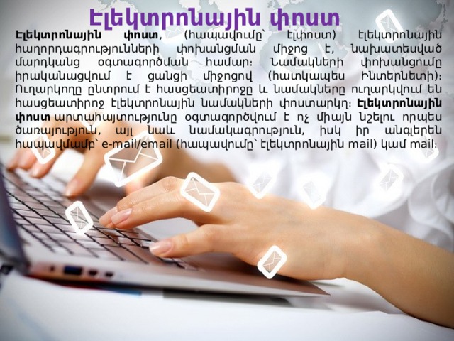 Էլեկտրոնային փոստ Էլեկտրոնային փոստ , (հապավումը՝ էլփոստ) էլեկտրոնային հաղորդագրությունների փոխանցման միջոց է, նախատեսված մարդկանց օգտագործման համար։ Նամակների փոխանցումը իրականացվում է ցանցի միջոցով (հատկապես Ինտերնետի)։ Ուղարկողը ընտրում է հասցեատիրոջը և նամակները ուղարկվում են հասցեատիրոջ էլեկտրոնային նամակների փոստարկղ։  Էլեկտրոնային փոստ  արտահայտությունը օգտագործվում է ոչ միայն նշելու որպես ծառայություն, այլ նաև նամակագրություն, իսկ իր անգլերեն հապավմամբ՝ e-mail/email (հապավումը՝ էլեկտրոնային mail) կամ mail։ 