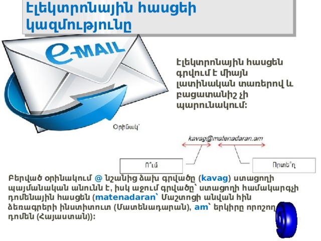 էլեկտրոնային  հասցեի  կազմությունը էլեկտրոնային  հասցեն  գրվում  է  միայն  լատինական  տառերով  և  բացատանիշ  չի  պարունակում ։ Բերված  օրինակում   @   նշանից  ձախ  գրվածը   ( kavag )   ստացողի  պայմանական  անունն  է , իսկ  աջում  գրվածը՝  ստացողի  համակարգչի  դոմենային  հասցեն ( matenadaran ՝   Մաշտոցի  անվան  հին  ձեռագրերի  ինստիտուտ ( Մատենադարան ),   am ՝   երկիրը  որոշող  դոմեն ( Հայաստան )) ։ 