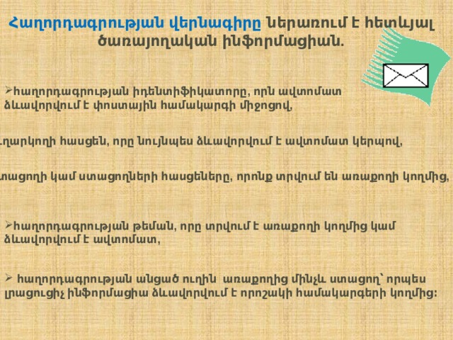 Հաղորդագրության  վերնագիրը   ներառում  է  հետևյալ  ծառայողական  ինֆորմացիան . հաղորդագրության  իդենտիֆիկատորը , որն  ավտոմատ  ձևավորվում  է  փոստային  համակարգի  միջոցով , ուղարկողի  հասցեն , որը  նույնպես  ձևավորվում  է  ավտոմատ  կերպով ,    ստացողի  կամ  ստացողների  հասցեները , որոնք  տրվում  են  առաքողի  կողմից ,  հաղորդագրության  թեման , որը  տրվում  է  առաքողի  կողմից  կամ  ձևավորվում  է  ավտոմատ ,    հաղորդագրության  անցած  ուղին   առաքողից  մինչև  ստացող՝  որպես  լրացուցիչ  ինֆորմացիա  ձևավորվում  է  որոշակի  համակարգերի  կողմից ։    հաղորդագրության  անցած  ուղին   առաքողից  մինչև  ստացող՝  որպես  լրացուցիչ  ինֆորմացիա  ձևավորվում  է  որոշակի  համակարգերի  կողմից ։  