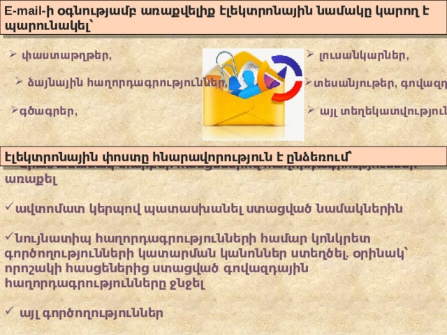 E-mail- ի  օգնությամբ  առաքվելիք  էլեկտրոնային  նամակը  կարող  է  պարունակել՝   փաստաթղթեր ,  լուսանկարներ ,        ձայնային  հաղորդագրություններ , տեսանյութեր , գովազդ , գծագրեր ,   այլ  տեղեկատվություն էլեկտրոնային  փոստը  հնարավորություն  է  ընձեռում՝   միաժամանակ  տարբեր  հասցեներով  հաղորդագրություններ  առաքել   ավտոմատ  կերպով  պատասխանել  ստացված  նամակներին     նույնատիպ  հաղորդագրությունների  համար  կոնկրետ  գործողությունների  կատարման  կանոններ  ստեղծել . օրինակ՝  որոշակի  հասցեներից  ստացված   գովազդային  հաղորդագրությունները  ջնջել     այլ  գործողություններ   