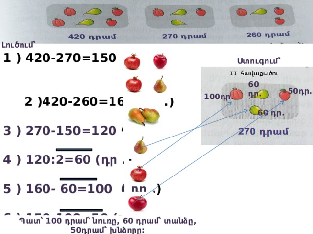 Լուծում՝ 1 ) 420-270=150 (դր .)  2 )420-260=160 (դր .)  3 ) 270-150=120 (դր .)  4 ) 120:2=60 (դր . )  5 ) 160- 60=100 ( դր . )  6 ) 150-100=50 (դր . )   Ստուգում՝ 60 դր. 50դր. 100դր. 60 դր. Պատ՝ 100 դրամ՝ նուռը, 60 դրամ՝ տանձը, 50դրամ՝ խնձորը: 