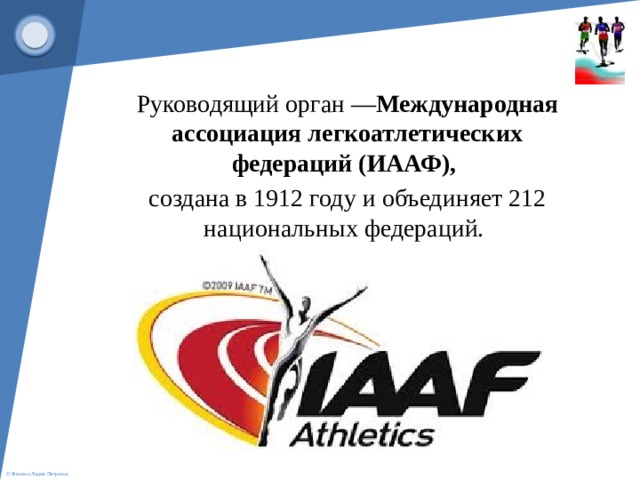  Руководящий орган — Международная ассоциация легкоатлетических федераций (ИААФ),  создана в 1912 году и объединяет 212 национальных федераций.   