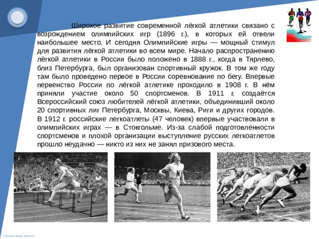 Широкое развитие современной лёгкой атлетики связано с возрождением олимпийских игр (1896 г.), в которых ей отвели наибольшее место. И сегодня Олимпийские игры — мощный стимул для развития лёгкой атлетики во всем мире. Начало распространению лёгкой атлетики в России было положено в 1888 г., когда в Тярлево, близ Петербурга, был организован спортивный кружок. В том же году там было проведено первое в России соревнование по бегу. Впервые первенство России по лёгкой атлетике проходило в 1908 г. В нём приняли участие около 50 спортсменов. В 1911 г. создаётся Всероссийский союз любителей лёгкой атлетики, объединивший около 20 спортивных лиг Петербурга, Москвы, Киева, Риги и других городов. В 1912 г. российские легкоатлеты (47 человек) впервые участвовали в олимпийских играх — в Стокгольме. Из-за слабой подготовленности спортсменов и плохой организации выступление русских легкоатлетов прошло неудачно — никто из них не занял призового места.   