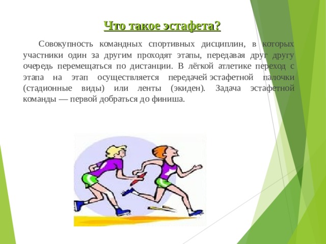  Что такое э стафета ?  Совокупность командных спортивных дисциплин, в которых участники один за другим проходят этапы, передавая друг другу очередь перемещаться по дистанции. В лёгкой атлетике переход с этапа на этап осуществляется передачей эстафетной палочки (стадионные виды) или ленты (экиден). Задача эстафетной команды — первой добраться до финиша. 