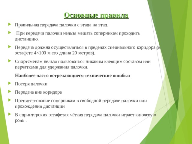  Основные правила Правильная передача палочки с этапа на этап.  При передачи палочки нельзя мешать соперникам проходить дистанцию. Передача должна осуществляться в пределах специального коридора (в эстафете 4×100 м его длина 20 метров). Спортсменам нельзя пользоваться никаким клеящим составом или перчатками для удержания палочки.  Наиболее часто встречающиеся технические ошибки Потеря палочки Передача вне коридора Препятствование соперникам в свободной передаче палочки или прохождения дистанции В спринтерских эстафетах чёткая передача палочки играет ключевую роль .  