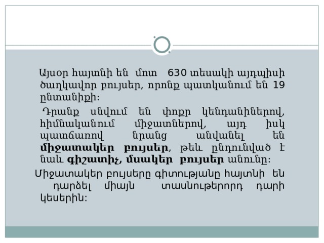  Այսօր հայտնի են մոտ 630 տեսակի այդպիսի ծաղկավոր բույսեր, որոնք պատկանում են 19 ընտանիքի :  Դրանք սնվում են փոքր կենդանիներով, հիմնականում միջատներով, այդ իսկ պատճառով նրանց անվանել են միջատակեր բույսեր , թեև ընդունված է նաև գիշատիչ, մսակեր բույսեր անունը :  Միջատակեր բույսերը գիտությանը հայտնի են դարձել միայն տասնութերորդ դարի կեսերին :  