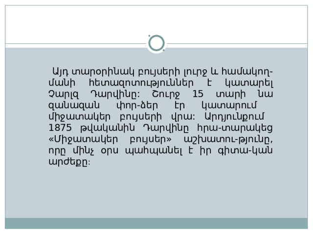 Այդ տարօրինակ բույսերի լուրջ և համակող-մանի հետազոտություններ է կատարել Չարլզ Դարվինը : Շուրջ 15 տարի նա զանազան փոր-ձեր էր կատարում միջատակեր բույսերի վրա : Արդյունքում 1875 թվականին Դարվինը հրա-տարակեց «Միջատակեր բույսեր» աշխատու-թյունը, որը մինչ օրս պահպանել է իր գիտա-կան արժեքը :  