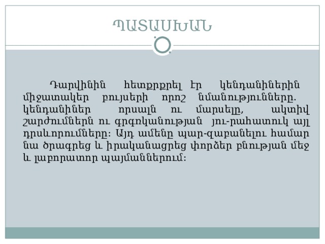 ՊԱՏԱՍԽԱՆ  Դարվինին հետքրքրել էր կենդանիներին միջատակեր բույսերի որոշ նմանությունները. կենդանիներ որսալն ու մարսելը, ակտիվ շարժումներն ու գրգռկանության յու-րահատուկ այլ դրսևորումները : Այդ ամենը պար-զաբանելու համար նա ծրագրեց և իրականացրեց փորձեր բնության մեջ և լաբորատոր պայմաններում : 