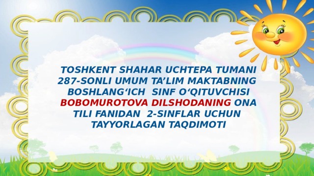 TOSHKENT SHAHAR Uchtepa TUMANI  287-SONLI UMUM TA’LIM MAKTABNING  BOSHLANG‘ICH SINF O‘QITUVCHISI  Bobomurotova dilshodaNING ona tili FANIDAN 2-sinflar uchun  TAYYORLAGAN TAQDIMOTI 