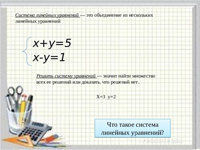 Система линейных уравнений — это объединение из нескольких линейных уравнений х+у=5  х-у=1    Решить систему уравнений — значит найти множество всех ее решений или доказать, что решений нет . Х=3 у=2 Что такое система линейных уравнений? 