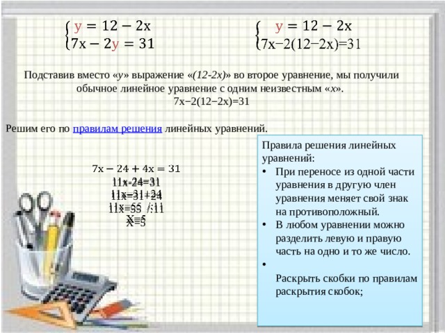     Подставив вместо « у » выражение « (12-2х) » во второе уравнение, мы получили обычное линейное уравнение с одним неизвестным « х ». 7х−2(12−2х)=31 Решим его по  правилам решения  линейных уравнений.   Правила решения линейных уравнений: При переносе из одной части уравнения в другую член уравнения меняет свой знак на противоположный. В любом уравнении можно разделить левую и правую часть на одно и то же число.  Раскрыть скобки по правилам раскрытия скобок;      11х-24=31 11х=31+24 11х=55 /:11 Х=5 