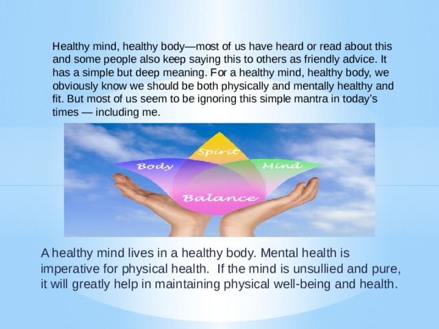Healthy mind, healthy body—most of us have heard or read about this and some people also keep saying this to others as friendly advice. It has a simple but deep meaning. For a healthy mind, healthy body, we obviously know we should be both physically and mentally healthy and fit. But most of us seem to be ignoring this simple mantra in today’s times — including me.       A healthy mind lives in a healthy body. Mental health is imperative for physical health.  If the mind is unsullied and pure, it will greatly help in maintaining physical well-being and health. 