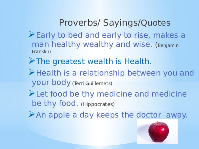  Proverbs/ Sayings/ Quotes Early to bed and early to rise, makes a man healthy wealthy and wise. ( Benjamin Franklin) The greatest wealth is Health. Health is a relationship between you and your body  (Terri Guillemets) Let food be thy medicine and medicine be thy food. (Hippocrates) An apple a day keeps the doctor away. 