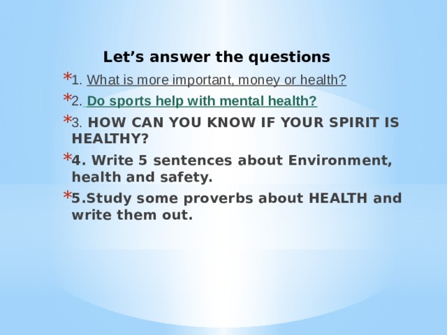 Let’s answer the questions 1. What is more important, money or health? 2 .  Do sports help with mental health? 3. HOW CAN YOU KNOW IF YOUR SPIRIT IS HEALTHY? 4. Write 5 sentences about Environment, health and safety. 5.Study some proverbs about HEALTH and write them out. 