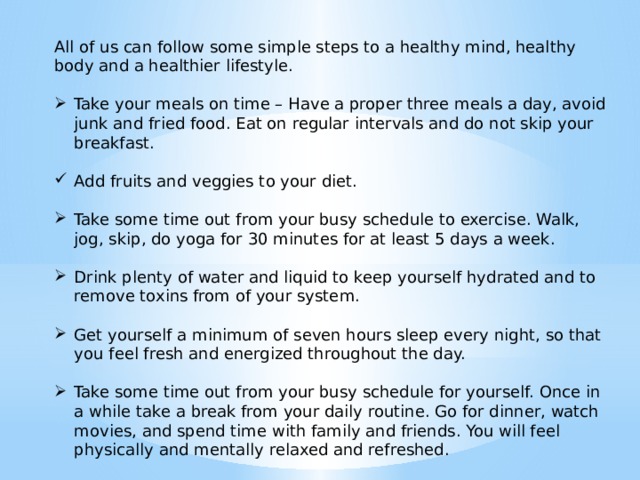 All of us can follow some simple steps to a healthy mind, healthy body and a healthier lifestyle. Take your meals on time – Have a proper three meals a day, avoid junk and fried food. Eat on regular intervals and do not skip your breakfast. Add fruits and veggies to your diet. Take some time out from your busy schedule to exercise. Walk, jog, skip, do yoga for 30 minutes for at least 5 days a week. Drink plenty of water and liquid to keep yourself hydrated and to remove toxins from of your system. Get yourself a minimum of seven hours sleep every night, so that you feel fresh and energized throughout the day. Take some time out from your busy schedule for yourself. Once in a while take a break from your daily routine. Go for dinner, watch movies, and spend time with family and friends. You will feel physically and mentally relaxed and refreshed. 
