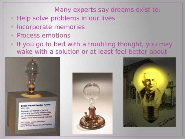  Many experts say dreams exist to: Help solve problems in our lives Incorporate memories Process emotions If you go to bed with a troubling thought, you may wake with a solution or at least feel better about the situation.  